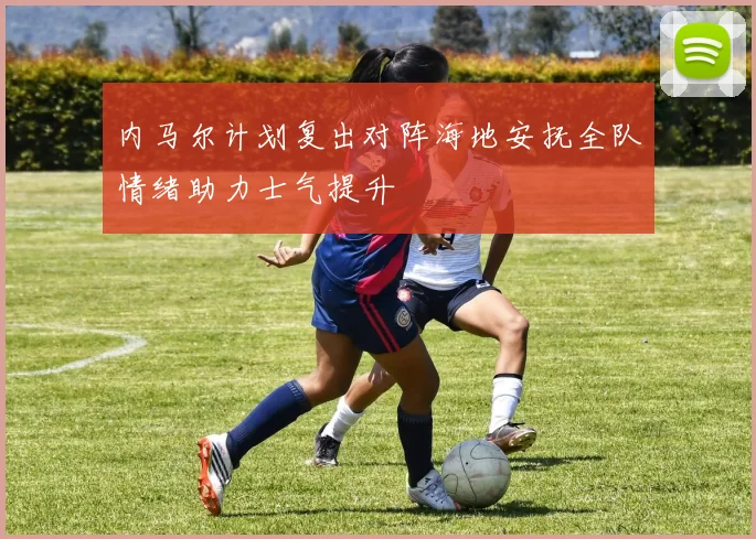 内马尔计划复出对阵海地安抚全队情绪助力士气提升