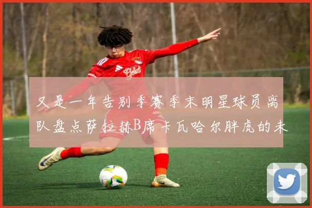 又是一年告别季赛季末明星球员离队盘点萨拉赫B席卡瓦哈尔胖虎的未来去向