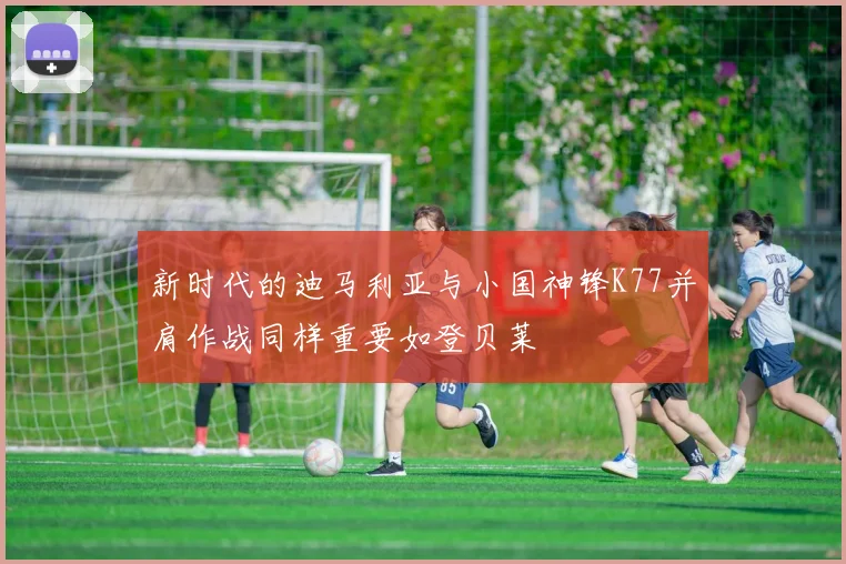 新时代的迪马利亚与小国神锋K77并肩作战同样重要如登贝莱