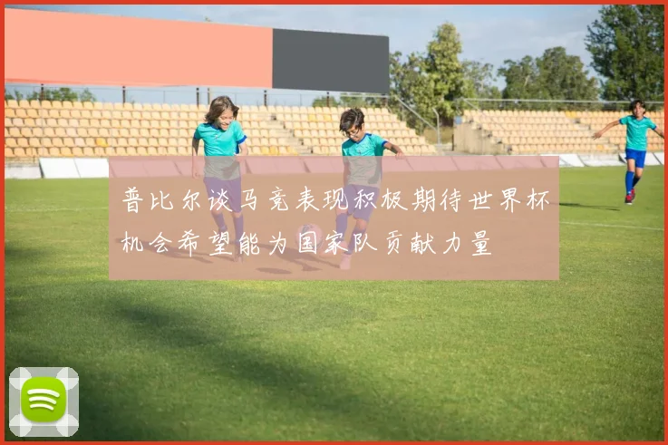 普比尔谈马竞表现积极期待世界杯机会希望能为国家队贡献力量