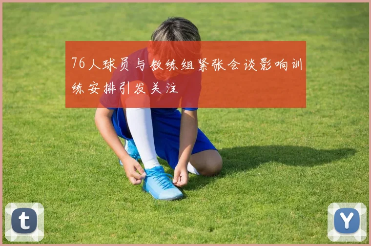 76人球员与教练组紧张会谈影响训练安排引发关注