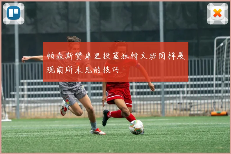 帕森斯赞库里投篮独特文班同样展现前所未见的技巧