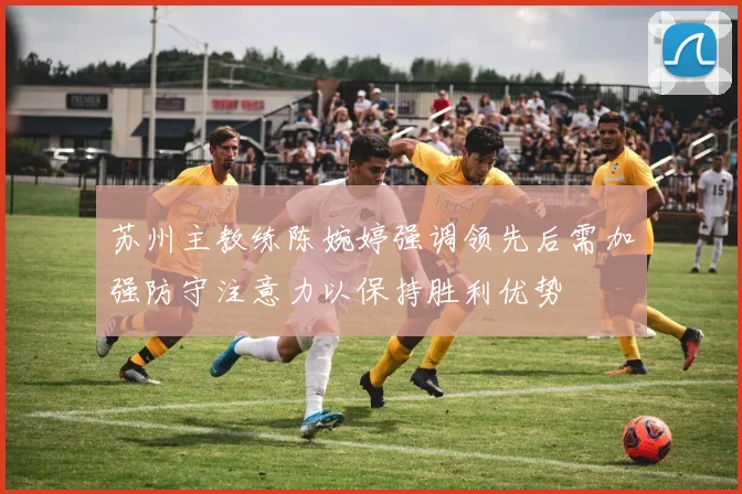 苏州主教练陈婉婷强调领先后需加强防守注意力以保持胜利优势