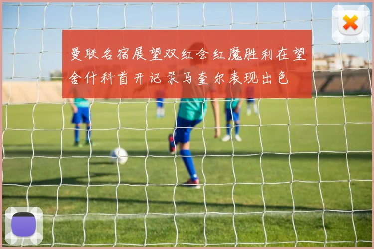 曼联名宿展望双红会红魔胜利在望舍什科首开记录马奎尔表现出色