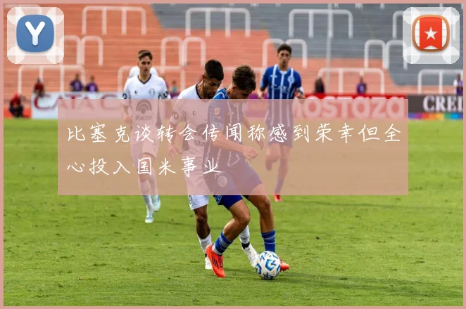 比塞克谈转会传闻称感到荣幸但全心投入国米事业