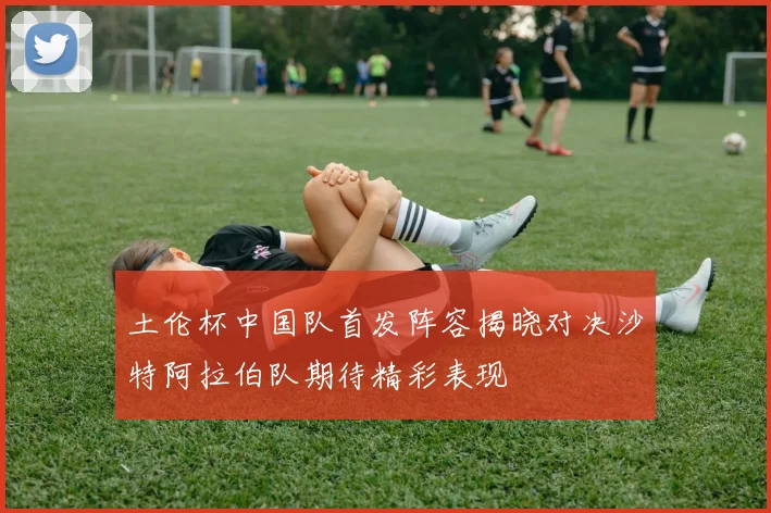 土伦杯中国队首发阵容揭晓对决沙特阿拉伯队期待精彩表现