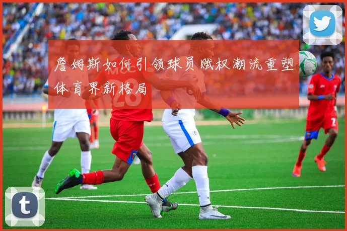 詹姆斯如何引领球员赋权潮流重塑体育界新格局