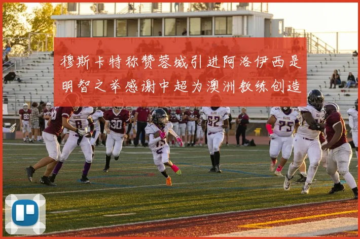 穆斯卡特称赞蓉城引进阿洛伊西是明智之举感谢中超为澳洲教练创造机会
