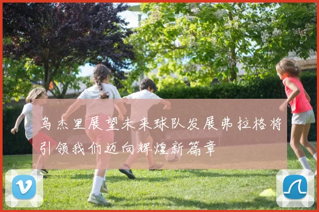 乌杰里展望未来球队发展弗拉格将引领我们迈向辉煌新篇章