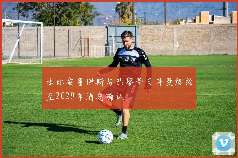 法比安鲁伊斯与巴黎圣日耳曼续约至2029年消息确认