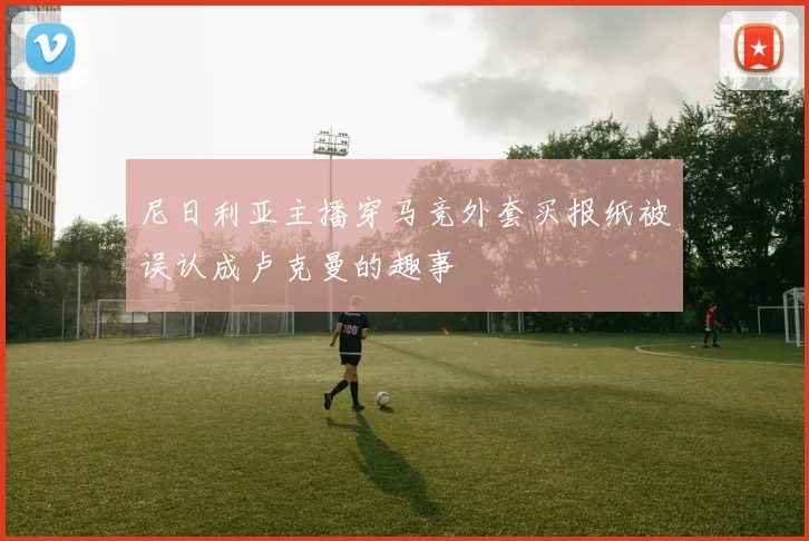 尼日利亚主播穿马竞外套买报纸被误认成卢克曼的趣事