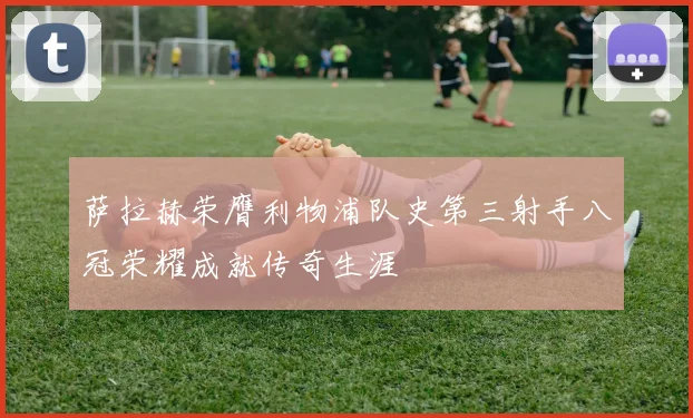 萨拉赫荣膺利物浦队史第三射手八冠荣耀成就传奇生涯