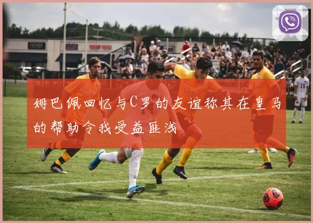 姆巴佩回忆与C罗的友谊称其在皇马的帮助令我受益匪浅