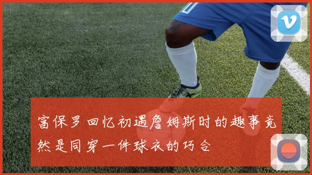 富保罗回忆初遇詹姆斯时的趣事竟然是同穿一件球衣的巧合