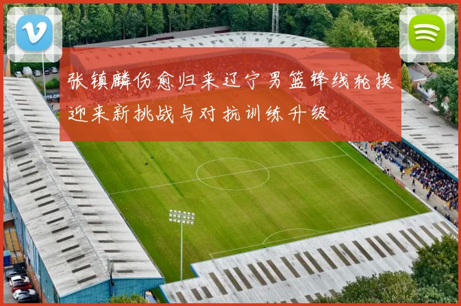 张镇麟伤愈归来辽宁男篮锋线轮换迎来新挑战与对抗训练升级